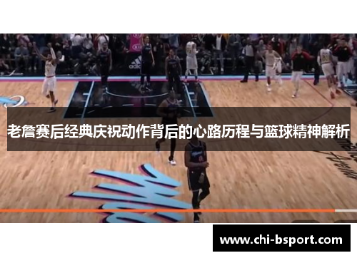 老詹赛后经典庆祝动作背后的心路历程与篮球精神解析